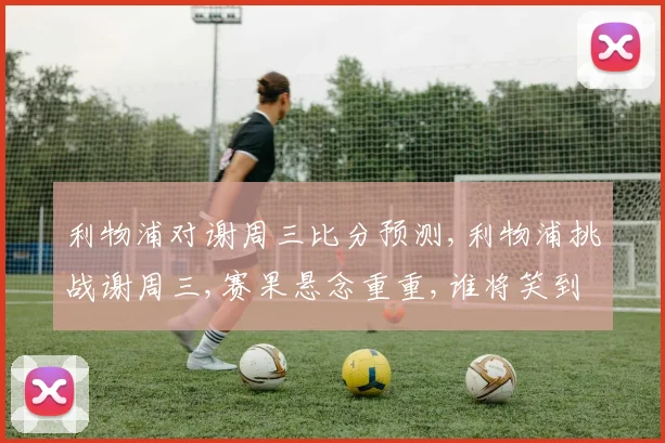 利物浦对谢周三比分预测,利物浦挑战谢周三,赛果悬念重重,谁将笑到最后